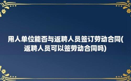 用人单位能否与返聘人员签订劳动合同(返聘人员可以签劳动合同吗)