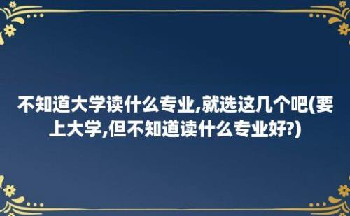 不知道大学读什么专业,就选这几个吧(要上大学,但不知道读什么专业好?)