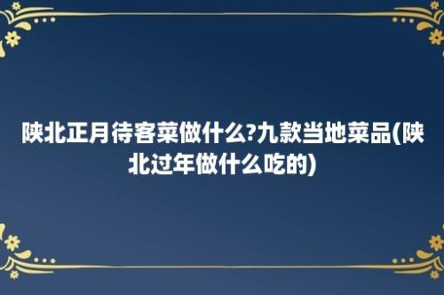 陕北正月待客菜做什么?九款当地菜品(陕北过年做什么吃的)