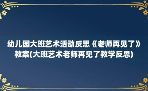 幼儿园大班艺术活动反思《老师再见了》教案(大班艺术老师再见了教学反思)