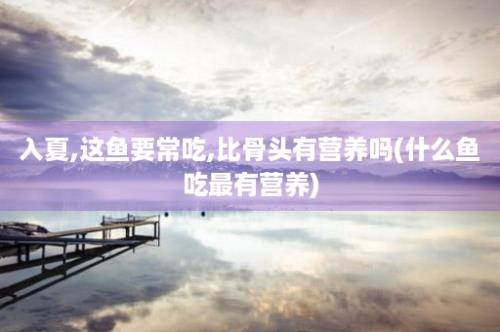 入夏,这鱼要常吃,比骨头有营养吗(什么鱼吃最有营养)