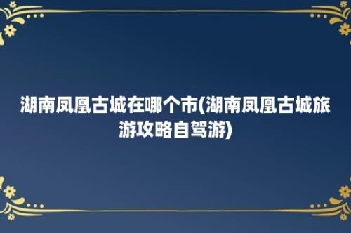 湖南凤凰古城在哪个市(湖南凤凰古城旅游攻略自驾游)