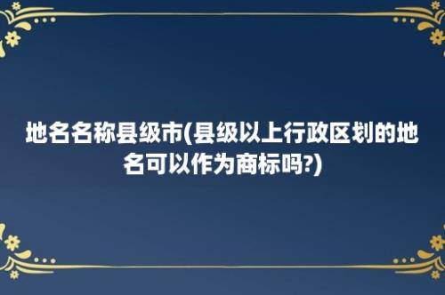 地名名称县级市(县级以上行政区划的地名可以作为商标吗?)