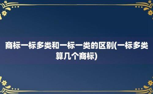 商标一标多类和一标一类的区别(一标多类算几个商标)