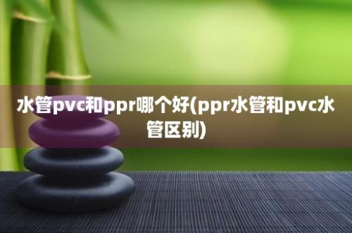 水管pvc和ppr哪个好(ppr水管和pvc水管区别)