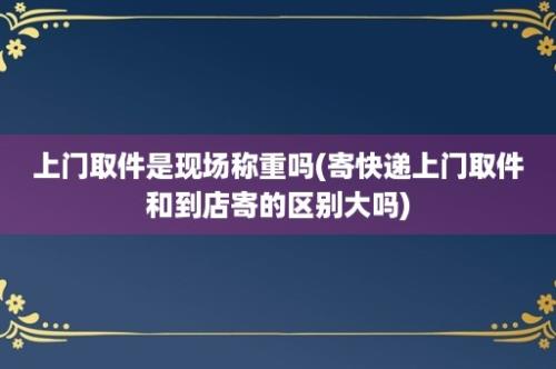 上门取件是现场称重吗(寄快递上门取件和到店寄的区别大吗)