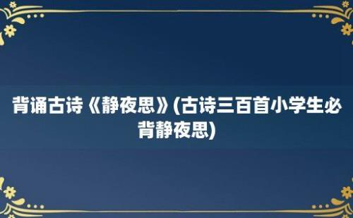 背诵古诗《静夜思》(古诗三百首小学生必背静夜思)