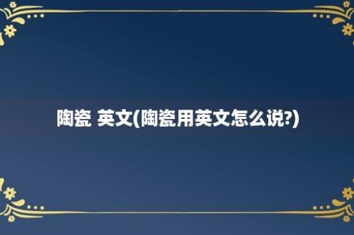 陶瓷 英文(陶瓷用英文怎么说?)