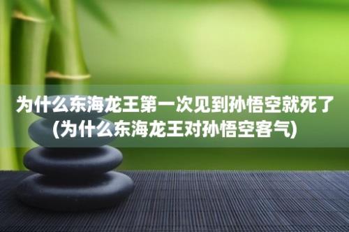 为什么东海龙王第一次见到孙悟空就死了(为什么东海龙王对孙悟空客气)