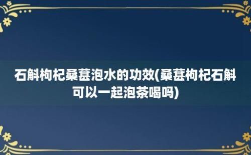 石斛枸杞桑葚泡水的功效(桑葚枸杞石斛可以一起泡茶喝吗)