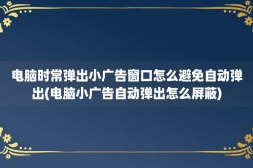 电脑时常弹出小广告窗口怎么避免自动弹出(电脑小广告自动弹出怎么屏蔽)