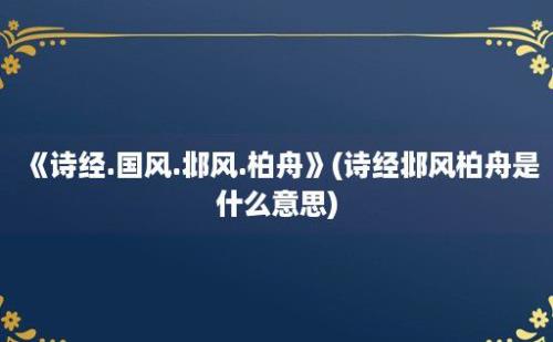 《诗经.国风.邶风.柏舟》(诗经邶风柏舟是什么意思)