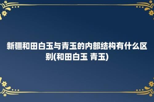 新疆和田白玉与青玉的内部结构有什么区别(和田白玉 青玉)