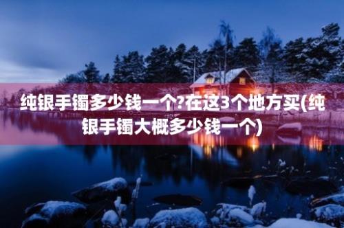 纯银手镯多少钱一个?在这3个地方买(纯银手镯大概多少钱一个)