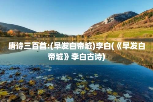 唐诗三百首:(早发白帝城)李白(《早发白帝城》李白古诗)