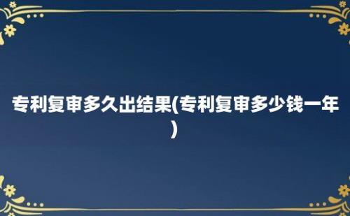 专利复审多久出结果(专利复审多少钱一年)