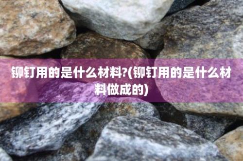 铆钉用的是什么材料?(铆钉用的是什么材料做成的)