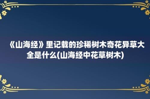 《山海经》里记载的珍稀树木奇花异草大全是什么(山海经中花草树木)