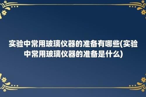 实验中常用玻璃仪器的准备有哪些(实验中常用玻璃仪器的准备是什么)