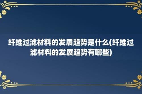 纤维过滤材料的发展趋势是什么(纤维过滤材料的发展趋势有哪些)