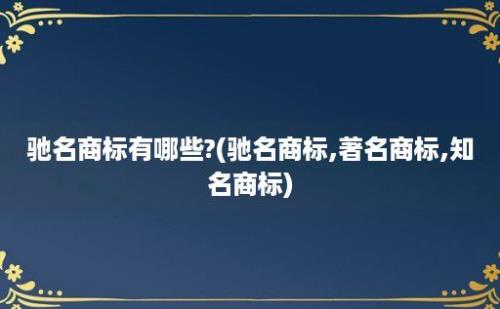 驰名商标有哪些?(驰名商标,著名商标,知名商标)