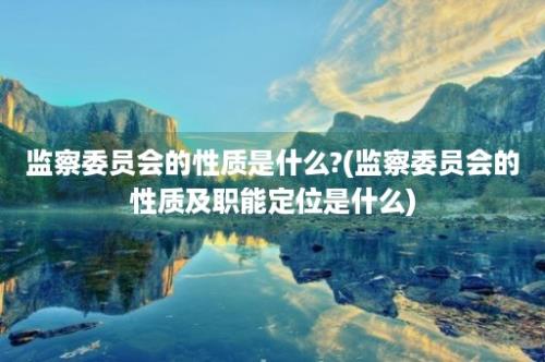 监察委员会的性质是什么?(监察委员会的性质及职能定位是什么)