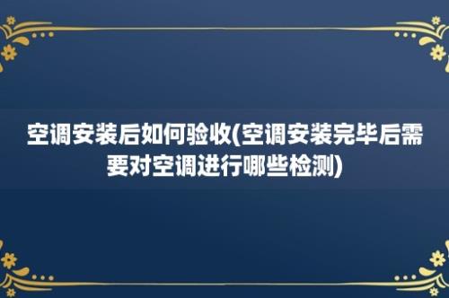 空调安装后如何验收(空调安装完毕后需要对空调进行哪些检测)