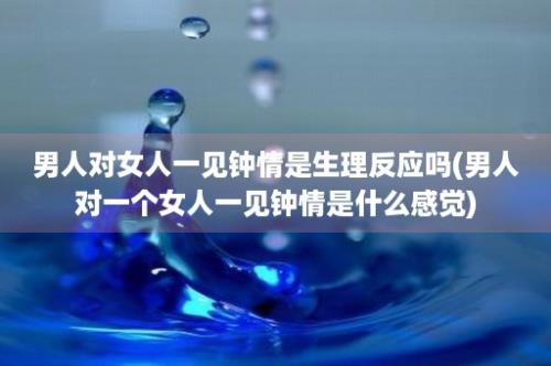 男人对女人一见钟情是生理反应吗(男人对一个女人一见钟情是什么感觉)