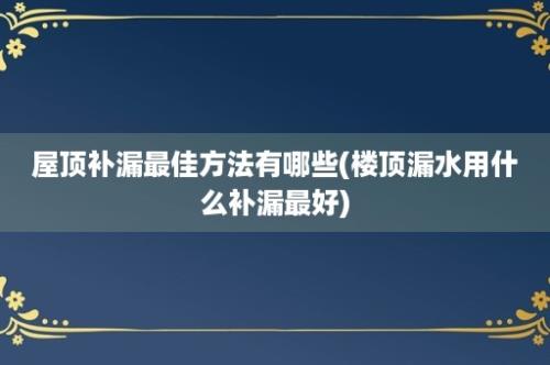 屋顶补漏最佳方法有哪些(楼顶漏水用什么补漏最好)