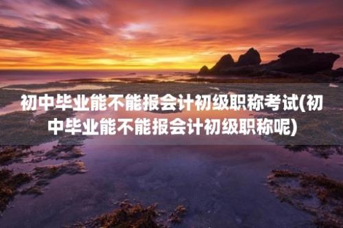 初中毕业能不能报会计初级职称考试(初中毕业能不能报会计初级职称呢)