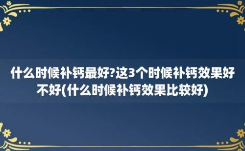 什么时候补钙最好?这3个时候补钙效果好不好(什么时候补钙效果比较好)