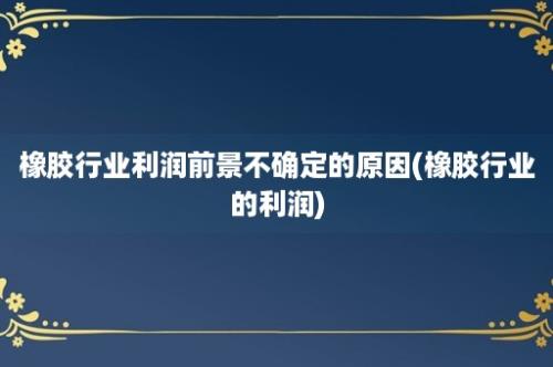 橡胶行业利润前景不确定的原因(橡胶行业的利润)