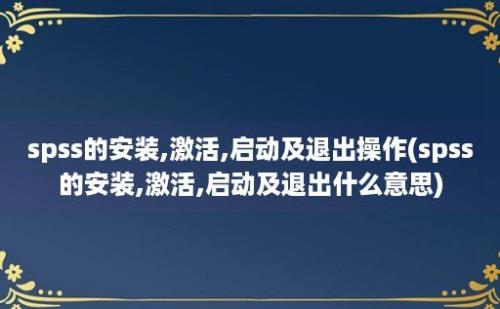 spss的安装,激活,启动及退出操作(spss的安装,激活,启动及退出什么意思)