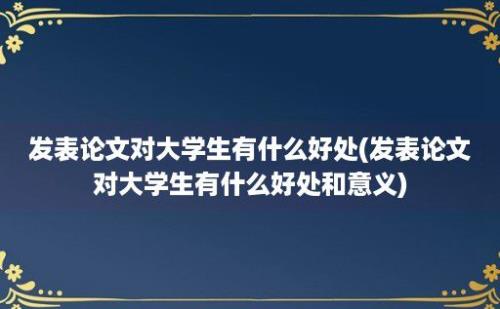 发表论文对大学生有什么好处(发表论文对大学生有什么好处和意义)