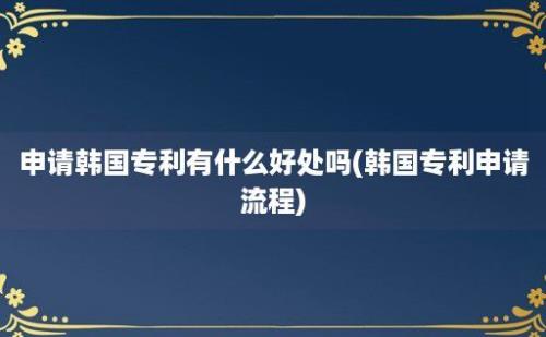 申请韩国专利有什么好处吗(韩国专利申请流程)