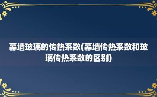 幕墙玻璃的传热系数(幕墙传热系数和玻璃传热系数的区别)