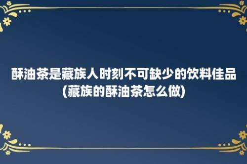 酥油茶是藏族人时刻不可缺少的饮料佳品(藏族的酥油茶怎么做)