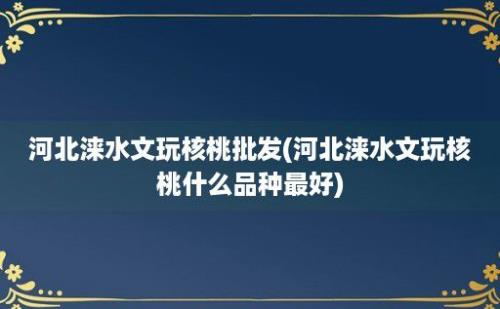 河北涞水文玩核桃批发(河北涞水文玩核桃什么品种最好)