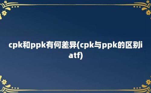 cpk和ppk有何差异(cpk与ppk的区别iatf)