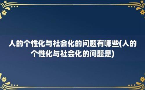 人的个性化与社会化的问题有哪些(人的个性化与社会化的问题是)