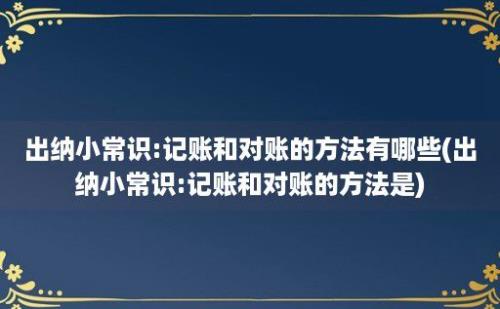 出纳小常识:记账和对账的方法有哪些(出纳小常识:记账和对账的方法是)