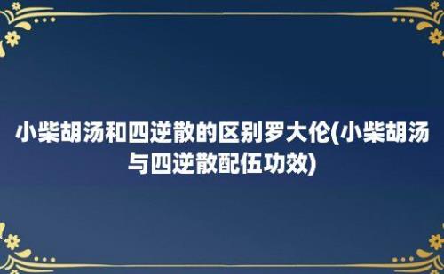 小柴胡汤和四逆散的区别罗大伦(小柴胡汤与四逆散配伍功效)