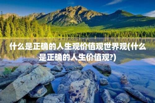 什么是正确的人生观价值观世界观(什么是正确的人生价值观?)