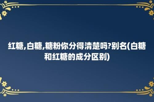 红糖,白糖,糖粉你分得清楚吗?别名(白糖和红糖的成分区别)