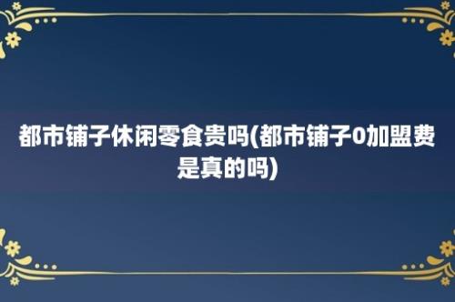 都市铺子休闲零食贵吗(都市铺子0加盟费是真的吗)