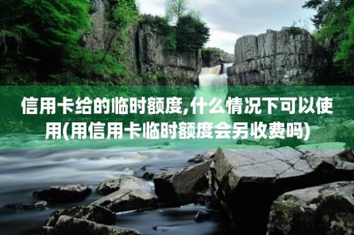 信用卡给的临时额度,什么情况下可以使用(用信用卡临时额度会另收费吗)