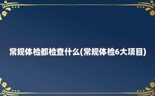 常规体检都检查什么(常规体检6大项目)