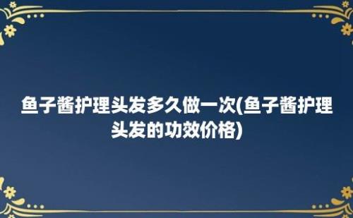 鱼子酱护理头发多久做一次(鱼子酱护理头发的功效价格)