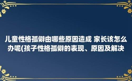 儿童性格孤僻由哪些原因造成 家长该怎么办呢(孩子性格孤僻的表现、原因及解决办法)