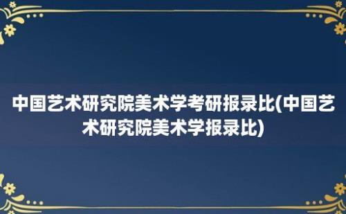 中国艺术研究院美术学考研报录比(中国艺术研究院美术学报录比)